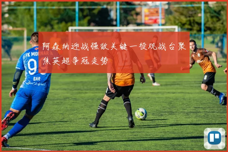 阿森纳迎战强敌关键一役观战台聚焦英超争冠走势