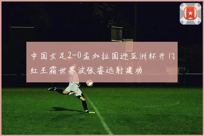 中国女足2-0孟加拉国迎亚洲杯开门红王霜世界波张睿远射建功