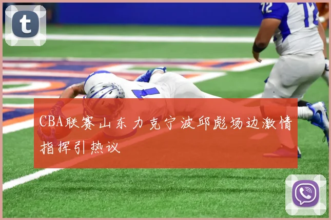 CBA联赛山东力克宁波邱彪场边激情指挥引热议