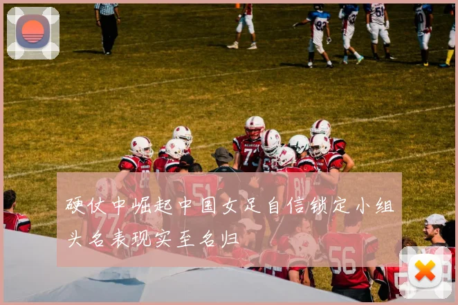 硬仗中崛起中国女足自信锁定小组头名表现实至名归