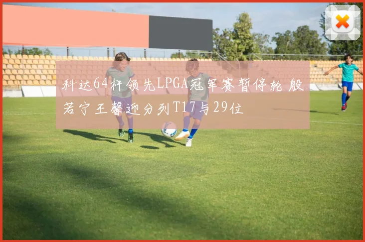 科达64杆领先LPGA冠军赛暂停轮 殷若宁王馨迎分列T17与29位