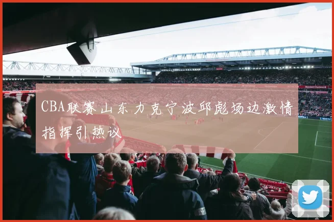 CBA联赛山东力克宁波邱彪场边激情指挥引热议