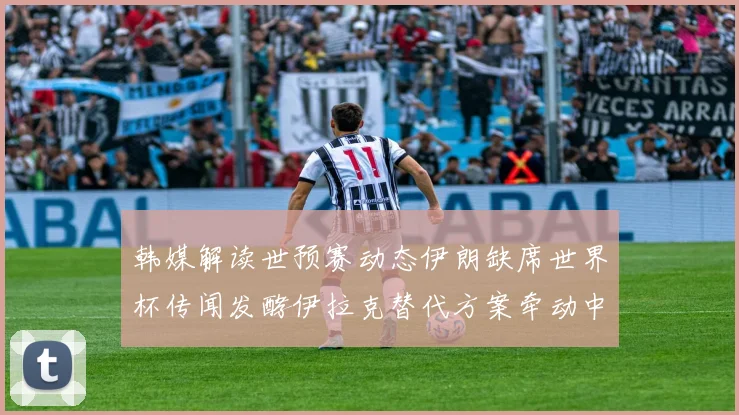 韩媒解读世预赛动态伊朗缺席世界杯传闻发酵伊拉克替代方案牵动中国队命运