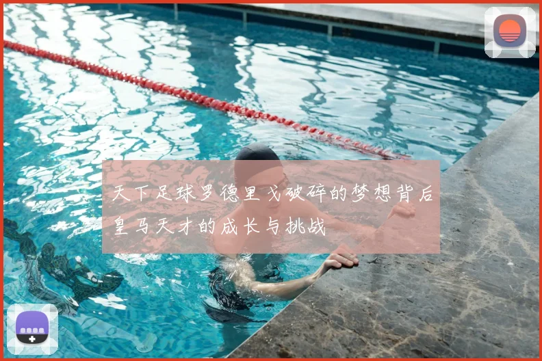 天下足球罗德里戈破碎的梦想背后皇马天才的成长与挑战