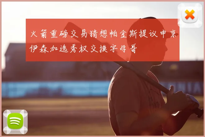 火箭重磅交易猜想帕金斯提议申京伊森加选秀权交换字母哥