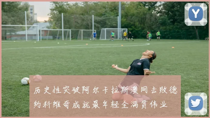 历史性突破阿尔卡拉斯澳网击败德约科维奇成就最年轻全满贯伟业