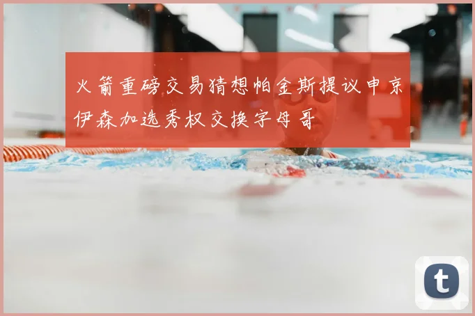 火箭重磅交易猜想帕金斯提议申京伊森加选秀权交换字母哥