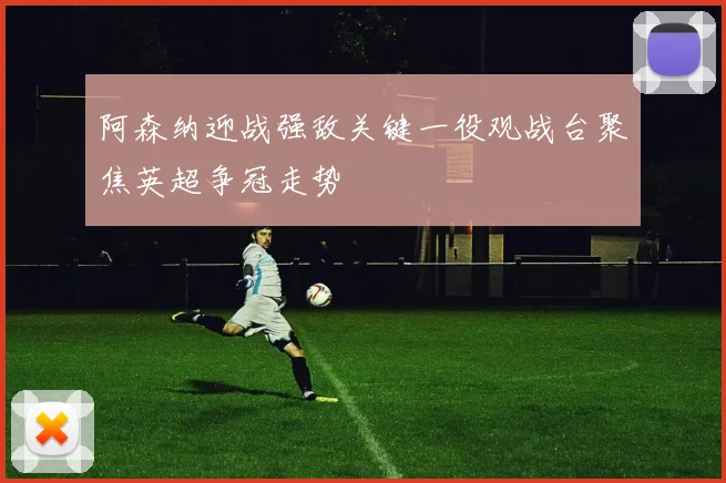 阿森纳迎战强敌关键一役观战台聚焦英超争冠走势