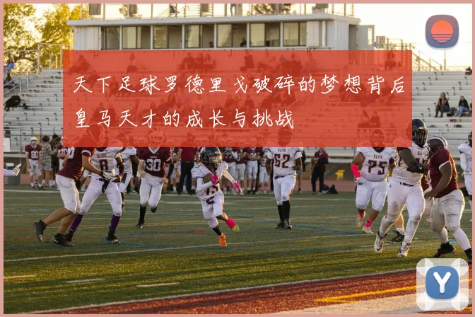 天下足球罗德里戈破碎的梦想背后皇马天才的成长与挑战