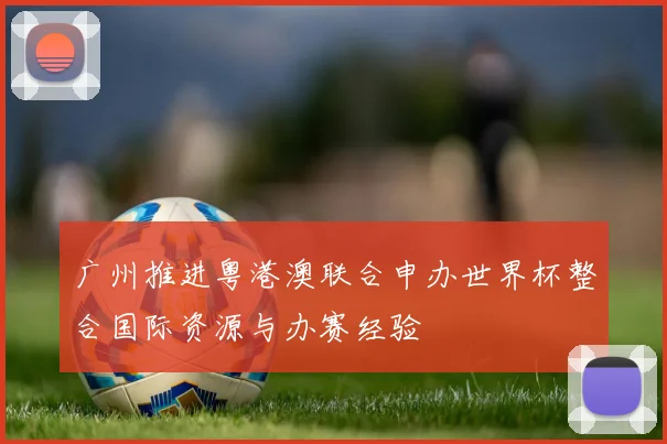 广州推进粤港澳联合申办世界杯整合国际资源与办赛经验