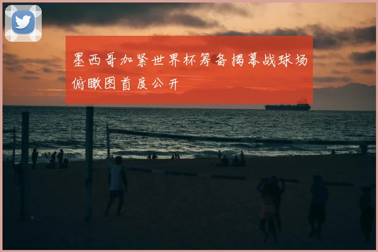 墨西哥加紧世界杯筹备揭幕战球场俯瞰图首度公开